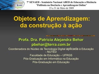 Objetos de Aprendizagem: da construção à ação   Profa. Dra. Patricia Alejandra Behar [email_address] Coordenadora do Núcleo de Tecnologia Digital  aplicada  à Educação - NUTED Faculdade de Educação – UFRGS Pós-Graduação em Informática na Educação Pós-Graduação em Educação 7º SENAED - Seminário Nacional ABED de Educação a Distância   &quot; Polifonia na Docência e Aprendizagem Online &quot;  23 a 31 de Maio de 2009  