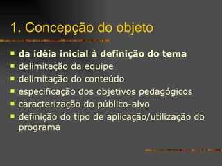 1. Concepção do objeto da idéia inicial à definição do tema delimitação da equipe delimitação do conteúdo especificação dos objetivos pedagógicos caracterização do público-alvo definição do tipo de aplicação/ utilização do programa 