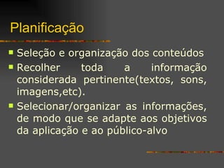 Planificação Seleção e organização dos conteúdos Recolher toda a informação considerada pertinente(textos, sons, imagens,etc). Selecionar/organizar as informações, de modo que se adapte aos objetivos da aplicação e ao público-alvo 