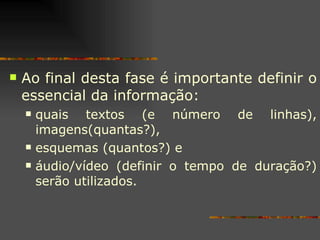 Ao final desta fase é importante definir o essencial da informação:  quais textos (e número de linhas), imagens(quantas?),  esquemas (quantos?) e  áudio/vídeo (definir o tempo de duração?) serão utilizados. 