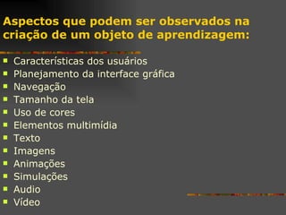 Características dos usuários Planejamento da interface gráfica Navegação Tamanho da tela Uso de cores Elementos multimídia Texto Imagens Animações Simulações Audio Vídeo Aspectos que podem ser observados na criação de um objeto de aprendizagem: 