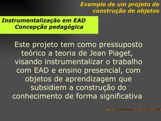 Instrumentalização   em EAD Concepção pedagógica Este projeto tem como pressuposto teórico a teoria de Jean Piaget,  visando instrumentalizar o trabalho com EAD e ensino presencial, com objetos de aprendizagem que subsidiem a construção do conhecimento de forma significativa   Exemplo de um projeto de construção de objetos 