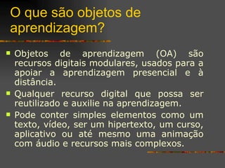 O que são objetos de aprendizagem? Objetos de aprendizagem (OA) são recursos digitais modulares, usados para a apoiar a aprendizagem presencial e à distância.  Qualquer recurso digital que possa ser reutilizado e auxilie na aprendizagem.  Pode conter simples elementos como um texto, vídeo, ser um hipertexto, um curso, aplicativo ou até mesmo uma animação com áudio e recursos mais complexos.  