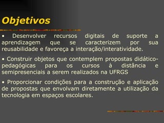 Objetivos Desenvolver recursos digitais de suporte a aprendizagem que se caracterizem por sua reusabilidade e favoreça a interação/interatividade. Construir objetos que contemplem propostas didático-pedagógicas para os cursos à distância e semipresenciais a serem realizados na UFRGS Proporcionar condições para a construção e aplicação de propostas que envolvam diretamente a utilização da tecnologia em espaços escolares. 