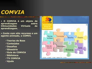 COMVIA O COMVIA é um objeto de aprendizagem sobre COmunidades VIrtuais de aprendizagem. Conta com oito recursos e um agente animado, o COMVI.  Teorias de Base Conteúdos Desafios Glossário Guia do COMVIA Biblioteca TV COMVIA Ajuda 