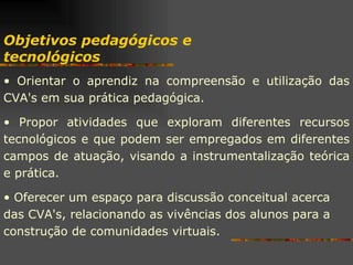 Objetivos pedagógicos e tecnológicos Orientar o aprendiz na compreensão e utilização das CVA's em sua prática pedagógica. Propor atividades que exploram diferentes recursos tecnológicos e que podem ser empregados em diferentes campos de atuação, visando a instrumentalização teórica e prática. Oferecer um espaço para discussão conceitual acerca das CVA's, relacionando as vivências dos alunos para a construção de comunidades virtuais. 