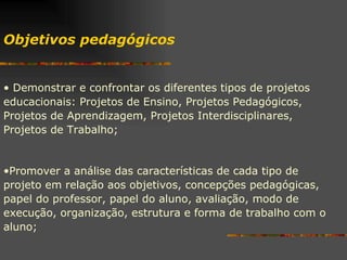 Demonstrar e confrontar os diferentes tipos de projetos educacionais: Projetos de Ensino, Projetos Pedagógicos, Projetos de Aprendizagem, Projetos Interdisciplinares, Projetos de Trabalho; Promover a análise das características de cada tipo de projeto em relação aos objetivos, concepções pedagógicas, papel do professor, papel do aluno, avaliação, modo de execução, organização, estrutura e forma de trabalho com o aluno; Objetivos pedagógicos  