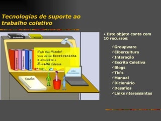 Tecnologias de suporte ao  trabalho coletivo Este objeto conta com 10 recursos: Groupware Cibercultura Interação Escrita Coletiva Blogs Tic’s Manual Dicionário Desafios Links nteressantes 
