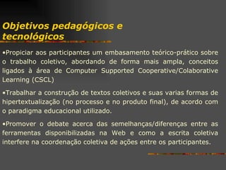 Propiciar aos participantes um embasamento teórico-prático sobre o trabalho coletivo, abordando de forma mais ampla, conceitos ligados à área de Computer Supported Cooperative/Colaborative Learning (CSCL) Trabalhar a construção de textos coletivos e suas varias formas de hipertextualização (no processo e no produto final), de acordo com o paradigma educacional utilizado.  Promover o debate acerca das semelhanças/diferenças entre as ferramentas disponibilizadas na Web e como a escrita coletiva interfere na coordenação coletiva de ações entre os participantes. Objetivos pedagógicos e tecnológicos 