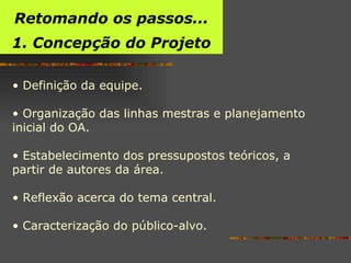 Retomando os passos... 1. Concepção do Projeto Definição da equipe. Organização das linhas mestras e planejamento inicial do OA.  Estabelecimento dos pressupostos teóricos, a partir de autores da área. Reflexão acerca do tema central. Caracterização do público-alvo. 