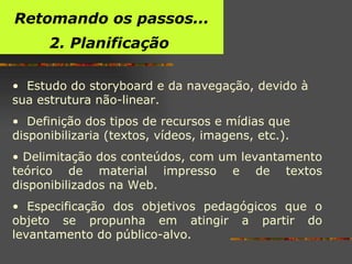 Estudo do storyboard e da navegação, devido à sua estrutura não-linear . Definição dos tipos de recursos e mídias que disponibilizaria (textos, vídeos, imagens, etc.). Delimitação dos conteúdos, com um levantamento teórico de material impresso e de textos disponibilizados na Web. Especificação dos objetivos pedagógicos que o objeto se propunha em atingir a partir do levantamento do público-alvo. Retomando os passos... 2. Planificação  