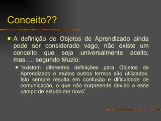 Conceito?? A definição de Objetos de Aprendizado ainda pode ser considerado vago, não existe um conceito que seja universalmente aceito, mas .... segundo Muzio:  “ existem diferentes definições para Objetos de Aprendizado e muitos outros termos são utilizados. Isto sempre resulta em confusão e dificuldade de comunicação, o que não surpreende devido a esse campo de estudo ser novo”.  