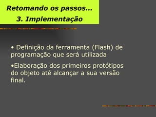 Definição da ferramenta (Flash) de programação que será utilizada  Elaboração dos primeiros protótipos do objeto até alcançar a sua versão final.  Retomando os passos... 3. Implementação 
