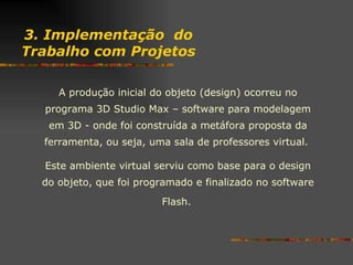 3. Implementação  do Trabalho com Projetos A produção inicial do objeto (design) ocorreu no programa 3D Studio Max – software para modelagem em 3D - onde foi construída a metáfora proposta da ferramenta, ou seja, uma sala de professores virtual.  Este ambiente virtual serviu como base para o design do objeto, que foi programado e finalizado no software Flash.   