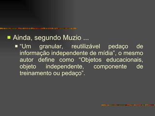 Ainda, segundo Muzio ... “ Um granular, reutilizável pedaço de informação independente de mídia”, o mesmo autor define como “Objetos educacionais, objeto independente, componente de treinamento ou pedaço”.  
