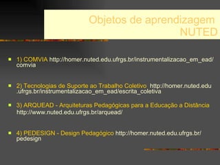 Objetos de aprendizagem  NUTED 1) COMVIA   http :// homer . nuted . edu .ufrgs. br / instrumentalizacao _em_ ead / comvia 2) Tecnologias de Suporte ao Trabalho Coletivo   http :// homer . nuted . edu .ufrgs. br / instrumentalizacao _em_ ead /escrita_coletiva 3) ARQUEAD - Arquiteturas Pedagógicas para a Educação a Distância   http ://www. nuted . edu .ufrgs. br / arquead / 4) PEDESIGN - Design Pedagógico   http :// homer . nuted . edu .ufrgs. br / pedesign 