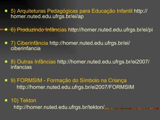 5) Arquiteturas Pedagógicas para Educação Infantil   http :// homer . nuted . edu .ufrgs. br / ei /ap 6) Produzindo Infâncias   http :// homer . nuted . edu .ufrgs. br / ei /pi 7) Ciberinfância   http :// homer . nuted . edu .ufrgs. br / ei / ciberinfancia 8) Outras Infâncias   http :// homer . nuted . edu .ufrgs. br /ei2007/ infancias 9) FORMSIM - Formação do Símbolo na Criança http :// homer . nuted . edu .ufrgs. br /ei2007/FORMSIM 10) Tekton http :// homer . nuted . edu .ufrgs. br / tekton / 