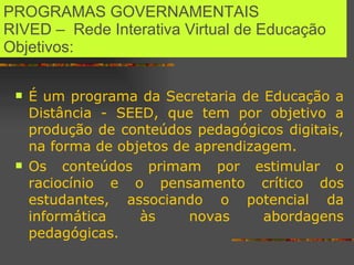 PROGRAMAS GOVERNAMENTAIS  RIVED –  Rede Interativa Virtual de Educação  Objetivos: É um programa da Secretaria de Educação a Distância - SEED, que tem por objetivo a produção de conteúdos pedagógicos digitais, na forma de objetos de aprendizagem.  Os conteúdos primam por estimular o raciocínio e o pensamento crítico dos estudantes, associando o potencial da informática às novas abordagens pedagógicas.  