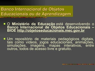 Banco Internacional de Objetos Educacionais ou de Aprendizagem O  Ministério da Educação  está desenvolvendo o  Banco Internacional de Objetos Educacionais – BIOE  http :// objetoseducacionais .mec. gov . br   Um repositório de materiais pedagógicos digitais, tais como vídeos, jogos educacionais, animações, simulações, imagens, mapas interativos, entre outros, todos de acesso livre e gratuito.  