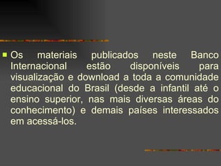 Os materiais publicados neste Banco Internacional estão disponíveis para visualização e download a toda a comunidade educacional do Brasil (desde a infantil até o ensino superior, nas mais diversas áreas do conhecimento) e demais países interessados em acessá-los.  