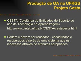Produção de OA na UFRGS Projeto Cesta CESTA (Coletânea de Entidades de Suporte ao uso de Tecnologia na Aprendizagem) http ://www. cinted .ufrgs. br /CESTA/ cestadescr . html Podem e devem ser reusados - cadastrados e recuperados através de uma sistema que os indexasse através de atributos apropriados. 