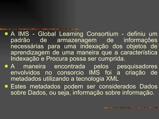 A IMS - Global Learning Consortium - definiu um padrão de armazenagem de informações necessárias para uma indexação dos objetos de aprendizagem de uma maneira que a característica Indexação e Procura possa ser cumprida. A maneira encontrada pelos pesquisadores envolvidos no consorcio IMS foi a criação de metadados utilizando a tecnologia XML Estes metadados podem ser considerados Dados sobre Dados, ou seja, informação sobre informação.  