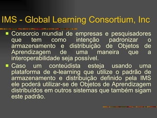 IMS -  Global Learning Consortium, Inc Consorcio mundial de empresas e pesquisadores que tem como intenção padronizar o armazenamento e distribuição de Objetos de Aprendizagem de uma maneira que a interoperabilidade seja possível. Caso um conteúdista esteja usando uma plataforma de e-learning que utilize o padrão de armazenamento e distribuição definido pela IMS ele poderá utilizar-se de Objetos de Aprendizagem distribuídos em outros sistemas que também sigam este padrão. 