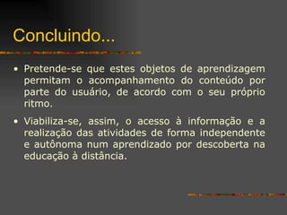 Concluindo... Pretende-se que estes objetos de aprendizagem permitam o acompanhamento do conteúdo por parte do usuário, de acordo com o seu próprio ritmo.  Viabiliza-se, assim, o acesso à informação e a realização das atividades de forma independente e autônoma num aprendizado por descoberta na educação à distância. 