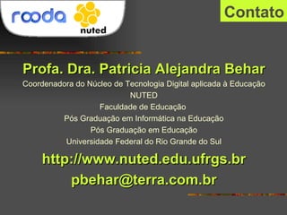 Contato Profa. Dra. Patricia Alejandra Behar Coordenadora do Núcleo de Tecnologia Digital aplicada à Educação NUTED Faculdade de Educação  Pós Graduação em Informática na Educação Pós Graduação em Educação Universidade Federal do Rio Grande do Sul http://www.nuted.edu.ufrgs.br [email_address] 