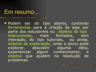 Em resumo...  Podem ser do tipo aberto, contendo  ferramentas  para a criação de algo por parte dos estudantes ou  objetos do tipo  instrucionais , mais fechados, sem interação, do tipo tutoriais,  ou ainda,  objetos de exploração , onde o aluno pode explorar, descobrir alguma idéia, experienciar algum conhecimento, e  objetos  que ajudem na resolução de problemas.  