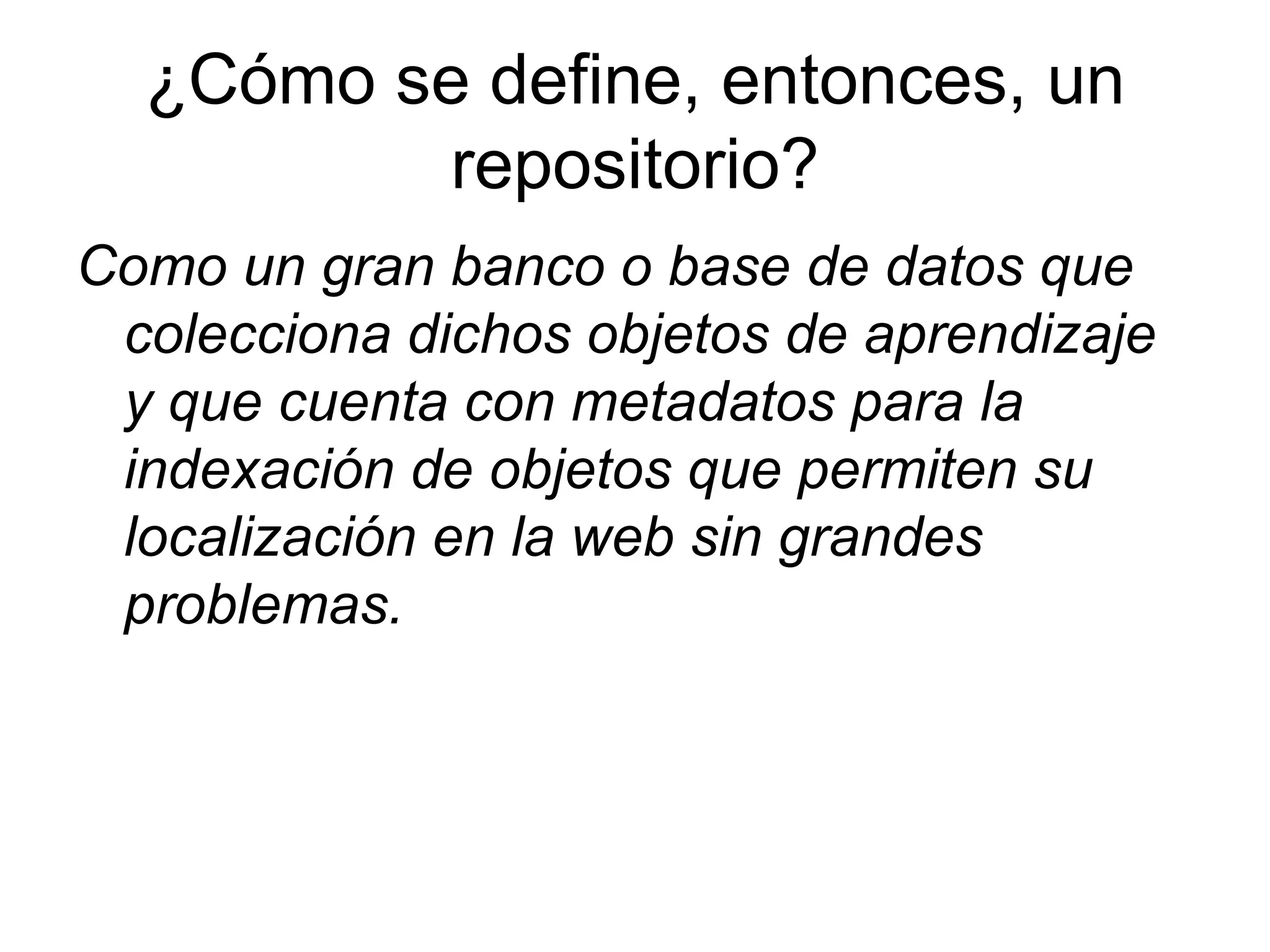 ¿Cómo se define, entonces, un repositorio? Como un gran banco o base de datos que colecciona dichos objetos de aprendizaje y que cuenta con metadatos para la indexación de objetos que permiten su localización en la web sin grandes problemas. 