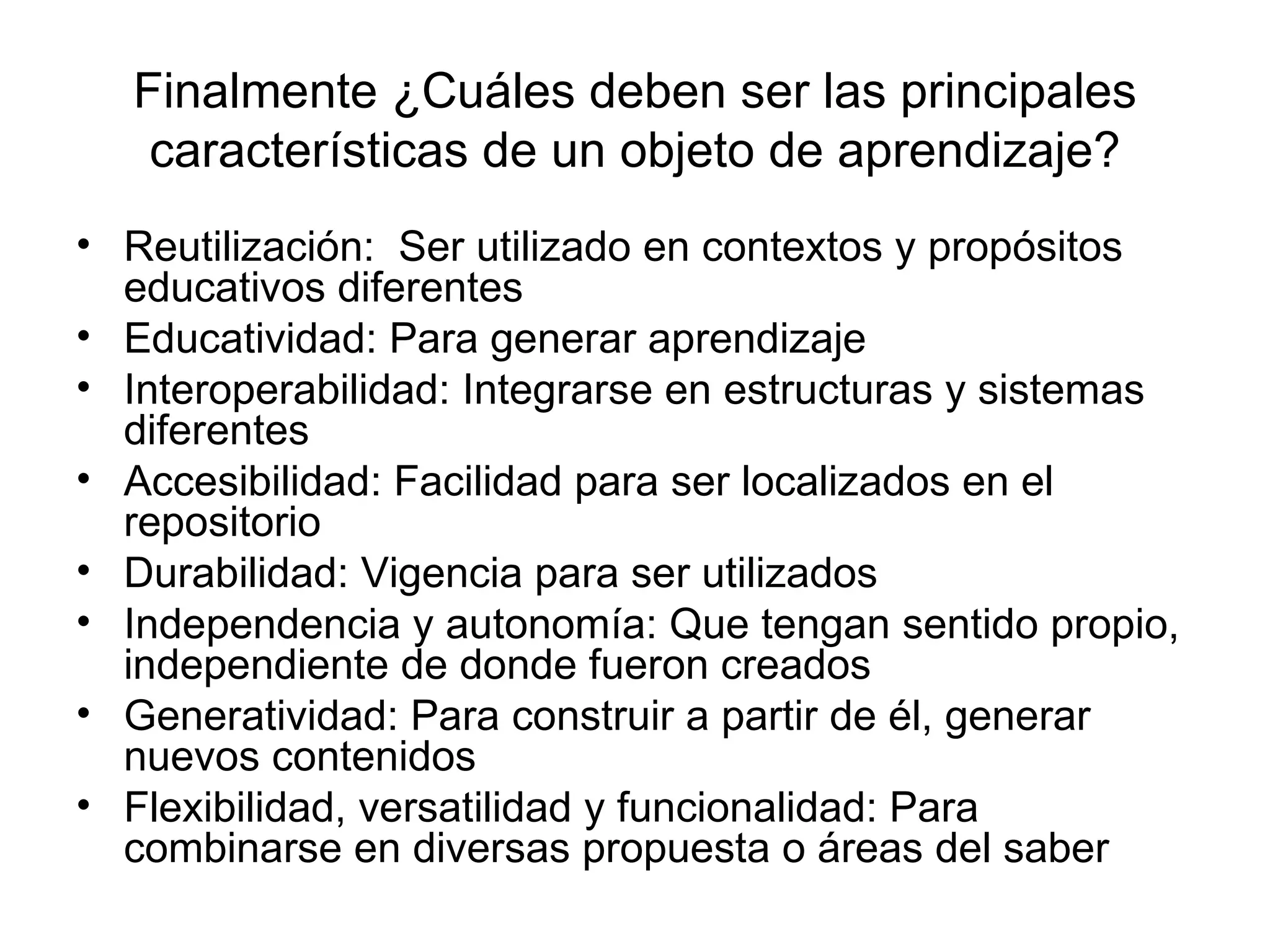 Finalmente ¿Cuáles deben ser las principales características de un objeto de aprendizaje? Reutilización:  Ser utilizado en contextos y propósitos educativos diferentes Educatividad: Para generar aprendizaje Interoperabilidad: Integrarse en estructuras y sistemas diferentes Accesibilidad: Facilidad para ser localizados en el repositorio Durabilidad: Vigencia para ser utilizados Independencia y autonomía: Que tengan sentido propio, independiente de donde fueron creados Generatividad: Para construir a partir de él, generar nuevos contenidos Flexibilidad, versatilidad y funcionalidad: Para combinarse en diversas propuesta o áreas del saber 