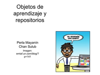 Objetos de aprendizaje y repositorios Perla Mayanín Chan Sulub Imagen: emtaf.un.com/blog/?p=141 