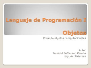 Lenguaje de Programación IObjetos  Creando objetos computacionales Autor Namuel Solórzano Peralta Ing. de Sistemas 