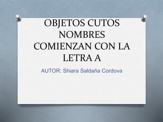 OBJETOS CUTOS
NOMBRES
COMIENZAN CON LA
LETRA A
AUTOR: Shiara Saldaña Cordova
 