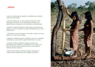 _ objetivos



- discutir os significados dos objetos e as reflexões que os mesmos
trazem para a sociedade.

- estimular análises sob um viés conceitual, através da criativa
observação do cotidiano, da compreensão dos contextos e do
aprofundamento em aspectos como identidade e sustentabilidade.

- descobrir e representar objetos contemporâneos que tenham uma
relação única com a natureza e que sejam representativos da cultura
material local;

- introdução do conceito de design “from cradle to cradle” e de como
pensar no ciclo de vida dos objetos;

- despertar os profissionais para a importância que é ser um designer
na Amazônia e como podem ter papel transformador no mundo;

- encorajar criadores e designers a organizar núcleos mais
permanentes, para fortalecer o conhecimento local e montar uma
base que facilite o acesso à pesquisa artística numa região de
interesse mundial crescente.

- fazer dos participantes co-autores do projeto, auxiliando na
curadoria do que publicaremos como “Objetos da Floresta”.
 