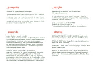 _ pré-requisitos                                                          _ inscrições
- interesse em inovação e design sustentável;                             Para participar do workshop, envie um email para:
                                                                          info@objetosdafloresta.com
- possibilidade de trazer objetos pessoais/ de casa para o workshop;
                                                                          O email deverá conter nome, telefone, profissão, a cidade do
- vontade de sair da sala e participar ativamente de visitas à campo;     workshop que quer participar e algumas linhas explicando por que
                                                                          gostaria de participar do workshop.
- engajamento para pensar uma questão, propor soluções e ir fundo
para executá-las em curto período de tempo.                               prazo para inscrever-se: até 31/03/2012
                                                                          lista final de inscritos: 02/04/2012
                                                                          *interessados e inscritos serão contactados sempre via email.



_ designers bio                                                           _ bibliografia
Andrea Bandoni - conceito / direção                                       BRAUNGART, M. & MC DONOUGH, W. 2002. Cradle to cradle:
Andrea é Mestre em Design Conceitual pela Design Academy Eindhoven        remaking the way we make things. New York: North Point Press.
(Holanda) e Arquiteta formada pela FAU USP. Seus principais projetos
envolvem objetos e interiores, e seus maiores interesses são              SACHS, A. 2007. Nature Design: From inspiration to Innovation.
sustentabilidade e inovação. Teve trabalhos expostos e adquiridos         Basel: Lars Müller Publishers.
por galerias e museus na Holanda, França e Suíça. Já participou
de publicações em importantes livros e revistas estrangeiros e foi        THACKARA, J. 2005. In the Bubble: Designing in a Complex World.
premiada por três vezes no Brasil.                                        Boston: The MIT Press.

Ana Paula Campos - comunicação / documentação                             WALKER, S. 2005. Desmascarando o Objeto: Reestruturando o
Ana Paula é especialista em “Design e humanidades” pelo Centro            Design para a Sustentabilidade. Revista Design em Foco ano/vol.
Universitário Maria Antônia-USP e graduada em Publicidade e               II, número 2 – Universidade do Estado da Bahia, Salvador - Brasil:
Propaganda e em Artes Plásticas pela ECA-USP. Seus principais             pp.42-62.
projetos são em design editorial nas áreas de arte, educação e cultura.
Paralelamente, desenvolve pesquisa e projetos envolvendo os temas
de intervenção/ação urbana e design para o público infanto-juvenil.
 