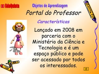Portal do Professor Características 6daQuinta Objetos de Aprendizagem Lançado em 2008 em parceria com o Ministério da Ciência e Tecnologia e é um espaço público e pode ser acessado por todos os interessados. 