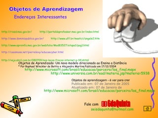 http://rived.mec.gov.br/   http://portaldoprofessor.mec.gov.br/index.html http://www.dominiopublico.gov.br/  http://www.uff.br/mestcii/angele2.htm   http://www.eproinfo.mec.gov.br/webfolio/Mod83527/etapa1/pag1.html http://caosmose.net/pierrelevy/educaecyber.html  http://veja.abril.com.br/080709/nos-lacos-fracos-internet-p-94 .shtml   Endereços Interessantes Objetos de Aprendizagem 6daQuinta Objetos de Aprendizado: Um novo modelo direcionado ao Ensino a Distância  * Por Raphael Winckler de Bettio e Alejandro Martins.Publicado em 17/12/2004  http://www.universia.com.br/ead/materia.jsp?materia=5938   Objetos de aprendizagem - é ver para crer Publicado em: 07 de Janeiro de 2005  |  Atualizado em: 07 de Janeiro de http://www.microsoft.com/brasil/educacao/parceiro/los_final.mspx   Fale com http://www.microsoft.com/brasil/educacao/parceiro/los_final.mspx   [email_address]   