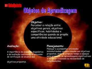 Objetivo: Perceber a relação entre objetivos gerais, objetivos específicos, habilidades e competências quando se propõe uma atividade educacional. Avaliação:  A importância da avaliação diagnóstica e da avaliação continuada no processo de verificação do alcance dos objetivos propostos.   Planejamento: Planejar e acompanhar atividades sistematizadas correlacionadas aos objetivos propostos, onde se propicie tempo e espaços para promoção de aprendizagens significativas e verificar o sucesso ou necessidade de reformulações. Objetos de Aprendizagem 6daQuinta 