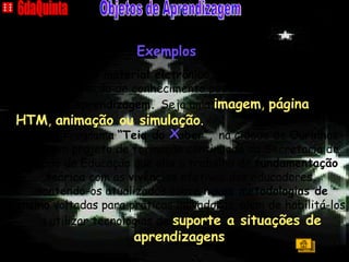 A  C A S A 6daQuinta Objetos de Aprendizagem Qualquer  material eletrônico  que contém informações para a construção de conhecimento pode ser considerado um  objeto de aprendizagem.  Seja uma  imagem ,  página HTM ,  animação ou simulação .  O Programa  “Teia do Saber”,  na cidade de  Ourinhos-SP , é um projeto de formação continuada da Secretaria de Estado da Educação que  alia  o trabalho de  fundamentação teórica  com as  vivências  efetivas dos educadores, mantendo-os atualizados sobre  novas metodologias de ensino  voltadas para práticas inovadoras, além de habilitá-los a utilizar tecnologias de  suporte a situações de aprendizagens . 6daQuinta Objetos de Aprendizagem x Exemplos Índice 