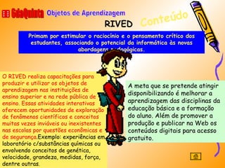 RIVED 6daQuinta Objetos de Aprendizagem A meta que se pretende atingir disponibilizando é melhorar a aprendizagem das disciplinas da educação básica e a formação do aluno. Além de promover a produção e publicar na Web os conteúdos digitais para acesso gratuito.  Conteúdo O RIVED realiza capacitações para produzir e utilizar os objetos de aprendizagem nas instituições de ensino superior e na rede pública de ensino. Essas atividades interativas oferecem oportunidades de exploração de fenômenos científicos e conceitos muitas vezes inviáveis ou inexistentes nas escolas por questões econômicas e de segurança .Exemplo: experiências em laboratório c/substâncias químicas ou envolvendo conceitos de genética, velocidade, grandeza, medidas, força, dentre outras . Primam por estimular o raciocínio e o pensamento crítico dos estudantes, associando o potencial da informática às novas abordagens pedagógicas. 