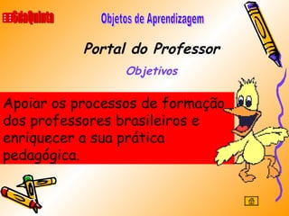Portal do Professor Objetivos 6daQuinta Objetos de Aprendizagem Apoiar os processos de formação dos professores brasileiros e enriquecer a sua prática pedagógica. 