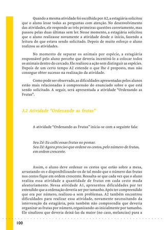 Quando a mesma atividade foi escolhida por A2, a estagiária solicitou
                             que o aluno lesse todas as perguntas com atenção. No desenvolvimento
                             das atividades, ele responde as três primeiras questões corretamente, mas
                             passou pelas duas últimas sem ler. Nesse momento, a estagiária solicitou
                             que o aluno realizasse novamente a atividade desde o início, fazendo a
                             leitura do que estava sendo solicitado. Depois de muito esforço o aluno
                             realizou as atividades.

                                   No momento de separar os animais por espécie, a estagiária
                             responsável pelo aluno percebe que deveria incentivá-lo a colocar todos
                             os animais dentro do cercado. Ele realizou a ação sem distinguir as espécies.
                             Depois de um certo tempo A2 entende o que lhe é proposto, mas não
                             consegue obter sucesso na realização da atividade.

                                   Como pode ser observado, as dificuldades apresentadas pelos alunos
                             estão mais relacionadas à compreensão do enunciado sobre o que está
                             sendo solicitado. A seguir, será apresentada a atividade “Ordenando as
                             Frutas”.



                                             Orde
                                               denando    fr tas”
                             3.2 Ativ idade “Ordenando as frutas”


                                             A atividade “Ordenando as Frutas” inicia-se com a seguinte fala:



                                             Seu Zé: Eu colhi essas frutas no pomar.
                                             Seu Zé: Agora preciso que ordene os cestos, pelo número de frutas,
                                             em ordem crescente.


                                    Assim, o aluno deve ordenar os cestos que estão sobre a mesa,
                             arrastando-os e disponibilizando-os de tal modo que o número das frutas
                             nos cestos fique em ordem crescente. Ressalta-se que cada vez que o aluno
                             realiza essa atividade a quantidade de frutas em cada cesto muda
                             aleatoriamente. Nessa atividade A1, apresentou dificuldades por ter
                             entendido que a ordenação deveria ser por tamanho. Após ter compreendido
                             que era por número, realizou-a sem problemas. A2 também encontrou
                             dificuldades para realizar essa atividade, novamente necessitando da
                             intervenção da estagiária, pois também não compreendia que deveria
                             organizar as frutas por número, organizando-as inicialmente por tamanho.
                             Ele sinalizou que deveria deixá-las da maior (no caso, melancias) para a
○   ○   ○   ○   ○   ○    ○   ○   ○   ○   ○   ○   ○   ○   ○   ○   ○   ○   ○   ○   ○   ○   ○   ○   ○   ○   ○   ○   ○   ○   ○   ○   ○   ○   ○   ○   ○   ○   ○   ○   ○   ○   ○   ○   ○   ○   ○   ○   ○   ○   ○   ○   ○




                        100
 