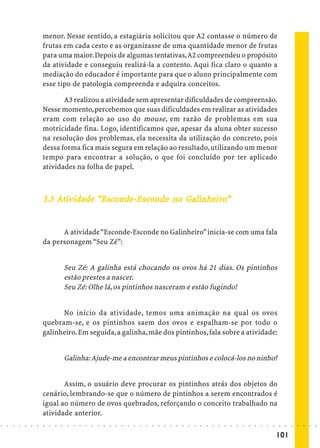 menor. Nesse sentido, a estagiária solicitou que A2 contasse o número de
                            frutas em cada cesto e as organizasse de uma quantidade menor de frutas
                            para uma maior. Depois de algumas tentativas, A2 compreendeu o propósito
                            da atividade e conseguiu realizá-la a contento. Aqui fica claro o quanto a
                            mediação do educador é importante para que o aluno principalmente com
                            esse tipo de patologia compreenda e adquira conceitos.

                                   A3 realizou a atividade sem apresentar dificuldades de compreensão.
                            Nesse momento, percebemos que suas dificuldades em realizar as atividades
                            eram com relação ao uso do mouse, em razão de problemas em sua
                            motricidade fina. Logo, identificamos que, apesar da aluna obter sucesso
                            na resolução dos problemas, ela necessita da utilização do concreto, pois
                            dessa forma fica mais segura em relação ao resultado, utilizando um menor
                            tempo para encontrar a solução, o que foi concluído por ter aplicado
                            atividades na folha de papel.



                            3.3 Ativ idade “Esconde-Esconde no Galinheiro”
                                             sconde-Esc
                                                     sco       Galinheiro
                                                                alinheir


                                  A atividade “Esconde-Esconde no Galinheiro” inicia-se com uma fala
                            da personagem “Seu Zé”:


                                            Seu Zé: A galinha está chocando os ovos há 21 dias. Os pintinhos
                                            estão prestes a nascer.
                                            Seu Zé: Olhe lá, os pintinhos nasceram e estão fugindo!


                                  No início da atividade, temos uma animação na qual os ovos
                            quebram-se, e os pintinhos saem dos ovos e espalham-se por todo o
                            galinheiro. Em seguida, a galinha, mãe dos pintinhos, fala sobre a atividade:


                                            Galinha: Ajude-me a encontrar meus pintinhos e colocá-los no ninho?


                                   Assim, o usuário deve procurar os pintinhos atrás dos objetos do
                            cenário, lembrando-se que o número de pintinhos a serem encontrados é
                            igual ao número de ovos quebrados, reforçando o conceito trabalhado na
                            atividade anterior.
○   ○   ○   ○   ○   ○   ○   ○   ○   ○   ○    ○   ○   ○   ○   ○   ○   ○   ○   ○   ○   ○   ○   ○   ○   ○   ○   ○   ○   ○   ○   ○   ○   ○   ○   ○   ○   ○   ○   ○   ○   ○   ○   ○   ○   ○   ○   ○   ○   ○   ○   ○   ○




                                                                                                                                                                                         101
 