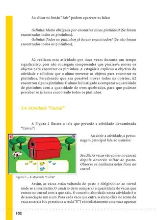 Ao clicar no botão “Sair” podem aparecer as falas:


                                   Galinha: Muito obrigada por encontrar meus pintinhos! (Se foram
                             encontrados todos os pintinhos).
                                   Galinha: Todos os pintinhos já foram encontrados? (Se não foram
                             encontrados todos os pintinhos).



                                    A2 realizou esta atividade por duas vezes durante um tempo
                             significativo, pois não conseguia compreender que precisava mover os
                             objetos para encontrar os pintinhos. A estagiária explicou o objetivo da
                             atividade e solicitou que o aluno movesse os objetos para encontrar os
                             pintinhos. Percebendo que era possível mover todos os objetos, A2
                             encontrou alguns pintinhos. O aluno foi instigado a comparar a quantidade
                             de pintinhos com a quantidade de ovos quebrados, para que pudesse
                             perceber se já havia encontrado todos os pintinhos.



                                               urral
                                                  ral”
                             3.4 At iv idade “Cur ral”


                                   A Figura 2 ilustra a tela que precede a atividade denominada
                             “Curral”:

                                                                                                                  Ao abrir a atividade, a perso-
                                                                                                             nagem principal fala ao usuário:



                                                                                                             Seu Zé: As vacas vão comer no curral,
                                                                                                             depois deverão voltar ao pasto.
                                                                                                             Observe se nenhuma delas ficou no
                                                                                                             curral.

                        Figura 2 – A atividade “Curral”

                                    Assim, as vacas estão voltando do pasto e dirigindo-se ao curral
                             onde se alimentarão. O usuário deve comparar a quantidade de vacas que
                             entrou no curral com a que saiu. O conceito abordado nessa atividade é o
                             de associação um a um. Para cada vaca que entra, o aluno clica no ícone da
                             vaca amarela (ou pressiona a tecla “E”) e imediatamente uma vaca aparece
○   ○   ○   ○   ○   ○    ○   ○   ○   ○   ○   ○   ○   ○   ○   ○   ○   ○   ○   ○   ○   ○   ○   ○   ○   ○   ○   ○   ○   ○   ○   ○   ○   ○   ○   ○   ○   ○   ○   ○   ○   ○   ○   ○   ○   ○   ○   ○   ○   ○   ○   ○   ○




                        102
 
