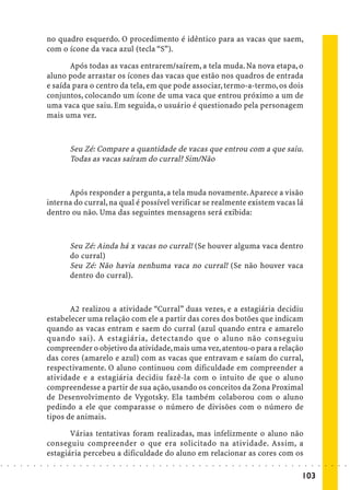 no quadro esquerdo. O procedimento é idêntico para as vacas que saem,
                            com o ícone da vaca azul (tecla “S”).

                                   Após todas as vacas entrarem/saírem, a tela muda. Na nova etapa, o
                            aluno pode arrastar os ícones das vacas que estão nos quadros de entrada
                            e saída para o centro da tela, em que pode associar, termo-a-termo, os dois
                            conjuntos, colocando um ícone de uma vaca que entrou próximo a um de
                            uma vaca que saiu. Em seguida, o usuário é questionado pela personagem
                            mais uma vez.



                                            Seu Zé: Compare a quantidade de vacas que entrou com a que saiu.
                                            Todas as vacas saíram do curral? Sim/Não



                                  Após responder a pergunta, a tela muda novamente. Aparece a visão
                            interna do curral, na qual é possível verificar se realmente existem vacas lá
                            dentro ou não. Uma das seguintes mensagens será exibida:



                                            Seu Zé: Ainda há x vacas no curral! (Se houver alguma vaca dentro
                                            do curral)
                                            Seu Zé: Não havia nenhuma vaca no curral! (Se não houver vaca
                                            dentro do curral).



                                   A2 realizou a atividade “Curral” duas vezes, e a estagiária decidiu
                            estabelecer uma relação com ele a partir das cores dos botões que indicam
                            quando as vacas entram e saem do curral (azul quando entra e amarelo
                            quando sai). A estagiária, detectando que o aluno não conseguiu
                            compreender o objetivo da atividade, mais uma vez, atentou-o para a relação
                            das cores (amarelo e azul) com as vacas que entravam e saíam do curral,
                            respectivamente. O aluno continuou com dificuldade em compreender a
                            atividade e a estagiária decidiu fazê-la com o intuito de que o aluno
                            compreendesse a partir de sua ação, usando os conceitos da Zona Proximal
                            de Desenvolvimento de Vygotsky. Ela também colaborou com o aluno
                            pedindo a ele que comparasse o número de divisões com o número de
                            tipos de animais.

                                   Várias tentativas foram realizadas, mas infelizmente o aluno não
                            conseguiu compreender o que era solicitado na atividade. Assim, a
                            estagiária percebeu a dificuldade do aluno em relacionar as cores com os
○   ○   ○   ○   ○   ○   ○   ○   ○   ○   ○    ○   ○   ○   ○   ○   ○   ○   ○   ○   ○   ○   ○   ○   ○   ○   ○   ○   ○   ○   ○   ○   ○   ○   ○   ○   ○   ○   ○   ○   ○   ○   ○   ○   ○   ○   ○   ○   ○   ○   ○   ○   ○




                                                                                                                                                                                         103
 