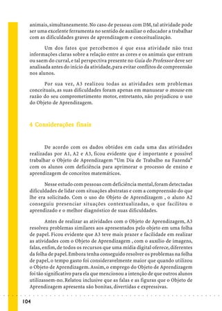 animais, simultaneamente. No caso de pessoas com DM, tal atividade pode
                             ser uma excelente ferramenta no sentido de auxiliar o educador a trabalhar
                             com as dificuldades graves de aprendizagem e conceitualização.

                                    Um dos fatos que percebemos é que essa atividade não traz
                             informações claras sobre a relação entre as cores e os animais que entram
                             ou saem do curral, e tal perspectiva presente no Guia do Professor deve ser
                             analisada antes do início da atividade, para evitar conflitos de compreensão
                             nos alunos.

                                   Por sua vez, A3 realizou todas as atividades sem problemas
                             conceituais, as suas dificuldades foram apenas em manusear o mouse em
                             razão do seu comprometimento motor, entretanto, não prejudicou o uso
                             do Objeto de Aprendizagem.



                               Co iderações
                             4 Considerações finais


                                    De acordo com os dados obtidos em cada uma das atividades
                             realizadas por A1, A2 e A3, ficou evidente que é importante e possível
                             trabalhar o Objeto de Aprendizagem “Um Dia de Trabalho na Fazenda”
                             com os alunos com deficiência para aprimorar o processo de ensino e
                             aprendizagem de conceitos matemáticos.

                                    Nesse estudo com pessoas com deficiência mental, foram detectadas
                             dificuldades de lidar com situações abstratas e com a compreensão do que
                             lhe era solicitado. Com o uso do Objeto de Aprendizagem , o aluno A2
                             conseguiu presenciar situações contextualizadas, o que facilitou o
                             aprendizado e o melhor diagnóstico de suas dificuldades.

                                     Antes de realizar as atividades com o Objeto de Aprendizagem, A3
                             resolveu problemas similares aos apresentados pelo objeto em uma folha
                             de papel. Ficou evidente que A3 teve mais prazer e facilidade em realizar
                             as atividades com o Objeto de Aprendizagem , com o auxílio de imagens,
                             falas, enfim, de todos os recursos que uma mídia digital oferece, diferentes
                             da folha de papel. Embora tenha conseguido resolver os problemas na folha
                             de papel, o tempo gasto foi consideravelmente maior que quando utilizou
                             o Objeto de Aprendizagem. Assim, o emprego do Objeto de Aprendizagem
                             foi tão significativo para ela que mencionou a intenção de que outros alunos
                             utilizassem-no. Relatou inclusive que as falas e as figuras que o Objeto de
                             Aprendizagem apresenta são bonitas, divertidas e expressivas.
○   ○   ○   ○   ○   ○    ○   ○   ○   ○   ○   ○   ○   ○   ○   ○   ○   ○   ○   ○   ○   ○   ○   ○   ○   ○   ○   ○   ○   ○   ○   ○   ○   ○   ○   ○   ○   ○   ○   ○   ○   ○   ○   ○   ○   ○   ○   ○   ○   ○   ○   ○   ○




                        104
 