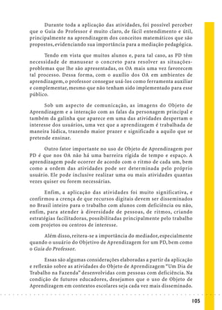 Durante toda a aplicação das atividades, foi possível perceber
                            que o Guia do Professor é muito claro, de fácil entendimento e útil,
                            principalmente na aprendizagem dos conceitos matemáticos que são
                            propostos, evidenciando sua importância para a mediação pedagógica.

                                  Tendo em vista que muitos alunos e, para tal caso, as PD têm
                            necessidade de manusear o concreto para resolver as situações-
                            problemas que lhe são apresentadas, os OA mais uma vez favorecem
                            tal processo. Dessa forma, com o auxílio dos OA em ambientes de
                            aprendizagem, o professor consegue usá-los como ferramenta auxiliar
                            e complementar, mesmo que não tenham sido implementado para esse
                            público.

                                  Sob um aspecto de comunicação, as imagens do Objeto de
                            Aprendizagem e a interação com as falas da personagem principal e
                            também da galinha que aparece em uma das atividades despertam o
                            interesse dos usuários, uma vez que a aprendizagem é trabalhada de
                            maneira lúdica, trazendo maior prazer e significado a aquilo que se
                            pretende ensinar.

                                  Outro fator importante no uso de Objeto de Aprendizagem por
                            PD é que nos OA não há uma barreira rígida de tempo e espaço. A
                            aprendizagem pode ocorrer de acordo com o ritmo de cada um, bem
                            como a ordem das atividades pode ser determinada pelo próprio
                            usuário. Ele pode inclusive realizar uma ou mais atividades quantas
                            vezes quiser ou forem necessárias.

                                  Enfim, a aplicação das atividades foi muito significativa, e
                            confirmou a crença de que recursos digitais devem ser disseminados
                            no Brasil inteiro para o trabalho com alunos com deficiência ou não,
                            enfim, para atender à diversidade de pessoas, de ritmos, criando
                            estratégias facilitadoras, possibilitadas principalmente pelo trabalho
                            com projetos ou centros de interesse.

                                  Além disso, reitera-se a importância do mediador, especialmente
                            quando o usuário do Objetivo de Aprendizagem for um PD, bem como
                            o Guia do Professor.

                                   Essas são algumas considerações elaboradas a partir da aplicação
                            e reflexão sobre as atividades do Objeto de Aprendizagem “Um Dia de
                            Trabalho na Fazenda” desenvolvidas com pessoas com deficiência. Na
                            condição de futuros educadores, desejamos que o uso de Objeto de
                            Aprendizagem em contextos escolares seja cada vez mais disseminado.
○   ○   ○   ○   ○   ○   ○   ○   ○   ○   ○   ○   ○   ○   ○   ○   ○   ○   ○   ○   ○   ○   ○   ○   ○   ○   ○   ○   ○   ○   ○   ○   ○   ○   ○   ○   ○   ○   ○   ○   ○   ○   ○   ○   ○   ○   ○   ○   ○   ○   ○   ○   ○




                                                                                                                                                                                        105
 