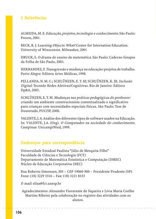 5 Referências
                               Ref
                                efe


                             ALMEIDA, M. E. Educação, projetos, tecnologia e conhecimento. São Paulo:
                             Proem, 2001.

                             BECK, R. J. Learning Objects: What? Center for Internation Education.
                             University of Winsconsin. Milwaukee, 2001

                             DRUCK, S. O drama do ensino da matemática. São Paulo: Caderno Sinapse
                             da Folha de São Paulo, 2003.

                             HERNANDEZ, F. Transgressão e mudança na educação: projetos de trabalho.
                             Porto Alegre: Editora Artes Médicas, 1998.

                             PELLANDA, N. M. C.; SCHLÜNZEN, E. T. M; SCHLÜNZEN, K. JR. Inclusão
                             Digital: Tecendo Redes Afetivas/Cognitivas. Rio de Janeiro: Editora
                             Dp&A, 2005.

                             SCHLÜNZEN, E. T. M. Mudanças nas práticas pedagógicas do professor:
                             criando um ambiente construcionista contextualizado e significativo
                             para crianças com necessidades especiais físicas. São Paulo: Tese de
                             Doutorado, PUC/SP, 2000.

                             VALENTE, J. A. Análise dos diferentes tipos de software usados na Educação.
                             In: VALENTE, J.A. (Org). O Computador na sociedade do conhecimento.
                             Campinas: Unicamp/Nied, 1999.



                             Endereços para cor respondência
                              nder     pa cor espo
                                             orr pondência
                             Universidade Estadual Paulista “Júlio de Mesquita Filho”
                             Faculdade de Ciências e Tecnologia (FCT)
                             Departamento de Matemática Estatística e Computação (DMEC)
                             Núcleo de Educação Corporativa (NEC)

                             Rua Roberto Simonsen, 305 – CEP 19060-900 – Presidente Prudente (SP)
                             Fone: (18) 3229 5316 – Fax: (18) 3221 8333

                             E-mail: elisa@fct.unesp.br

                                 Agradecimentos: Alexandre Fioravante de Siqueira e Lívia Maria Coelho
                                   Martins Ribeiro pela colaboração no registro das atividades com os
                                                                alunos.
○   ○   ○   ○   ○   ○    ○   ○    ○   ○   ○   ○   ○   ○   ○   ○   ○   ○   ○   ○   ○   ○   ○   ○   ○   ○   ○   ○   ○   ○   ○   ○   ○   ○   ○   ○   ○   ○   ○   ○   ○   ○   ○   ○   ○   ○   ○   ○   ○   ○   ○   ○   ○




                        106
 